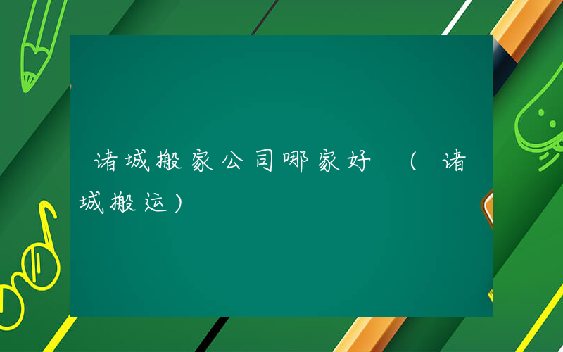 诸城搬家公司哪家好 (诸城搬运)